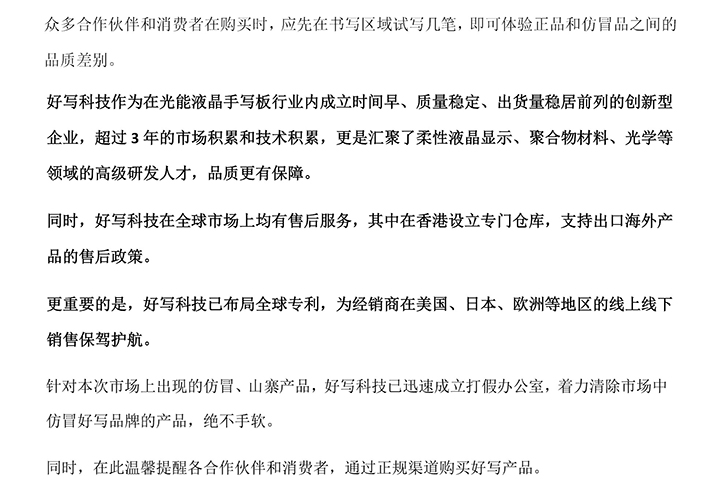 好寫科技作為在光能液晶手寫板行業(yè)內(nèi)成立時(shí)間早、質(zhì)量穩(wěn)定、出貨量穩(wěn)居前列的創(chuàng)新型企業(yè)，超過3年的市場(chǎng)積累和技術(shù)積累，更是匯聚了柔性液晶顯示、聚合物材料、光學(xué)等領(lǐng)域的高級(jí)研發(fā)人才，品質(zhì)更有保障。